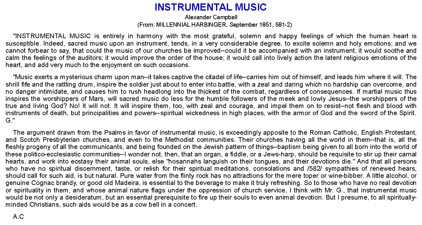 Text Box: INSTRUMENTAL MUSICAlexander Campbell(From: MILLENNIAL HARBINGER, September 1851, 581-2)"INSTRUMENTAL MUSIC is entirely in harmony with the most grateful, solemn and happy feelings of which the human heart is susceptible. Indeed, sacred music upon an instrument, tends, in a very considerable degree, to excite solemn and holy emotions; and we cannot forbear to say, that could the music of our churches be improved--could it be accompanied with an instrument, it would soothe and calm the feelings of the auditors; it would improve the order of the house; it would call into lively action the latent religious emotions of the heart, and add very much to the enjoyment on such occasions."Music exerts a mysterious charm upon man--it takes captive the citadel of life--carries him out of himself, and leads him where it will. The shrill fife and the rattling drum, inspire the soldier just about to enter into battle, with a zeal and daring which no hardship can overcome, and no danger intimidate, and causes him to rush headlong into the thickest of the combat, regardless of consequences. If martial music thus inspires the worshippers of Mars, will sacred music do less for the humble followers of the meek and lowly Jesus--the worshippers of the true and living God? No! It will not. It will inspire them, too, with zeal and courage, and impel them on to resist--not flesh and blood with instruments of death, but principalities and powers--spiritual wickedness in high places, with the armor of God and the sword of the Spirit. G."The argument drawn from the Psalms in favor of instrumental music, is exceedingly apposite to the Roman Catholic, English Protestant, and Scotch Presbyterian churches, and even to the Methodist communities. Their churches having all the world in them--that is, all the fleshly progeny of all the communicants, and being founded on the Jewish pattern of things--baptism being given to all born into the world of these politico-ecclesiastic communities--I wonder not, then, that an organ, a fiddle, or a Jews-harp, should be requisite to stir up their carnal hearts, and work into ecstasy their animal souls, else "hosannahs languish on their tongues, and their devotions die." And that all persons who have no spiritual discernment, taste, or relish for their spiritual meditations, consolations and /582/ sympathies of renewed hears, should call for such aid, is but natural. Pure water from the flinty rock has no attractions for the mere toper or wine-bibber. A little alcohol, or genuine Cognac brandy, or good old Madeira, is essential to the beverage to make it truly refreshing. So to those who have no real devotion or spirituality in them, and whose animal nature flags under the oppression of church service, I think with Mr. G., that instrumental music would be not only a desideratum, but an essential prerequisite to fire up their souls to even animal devotion. But I presume, to all spiritually-minded Christians, such aids would be as a cow bell in a concert.A.C 