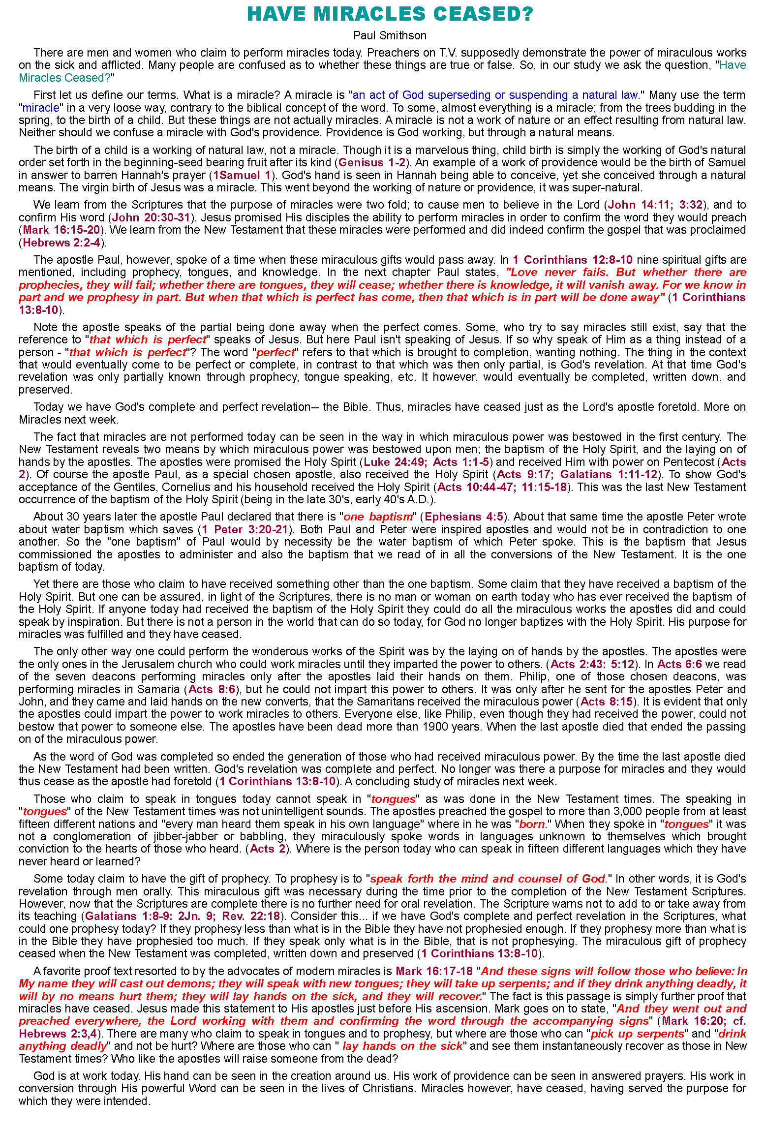 Text Box: Have Miracles Ceased?Paul SmithsonThere are men and women who claim to perform miracles today. Preachers on T.V. supposedly demonstrate the power of miraculous works on the sick and afflicted. Many people are confused as to whether these things are true or false. So, in our study we ask the question, "Have Miracles Ceased?"First let us define our terms. What is a miracle? A miracle is "an act of God superseding or suspending a natural law." Many use the term "miracle" in a very loose way, contrary to the biblical concept of the word. To some, almost everything is a miracle; from the trees budding in the spring, to the birth of a child. But these things are not actually miracles. A miracle is not a work of nature or an effect resulting from natural law. Neither should we confuse a miracle with God's providence. Providence is God working, but through a natural means.The birth of a child is a working of natural law, not a miracle. Though it is a marvelous thing, child birth is simply the working of God's natural order set forth in the beginning-seed bearing fruit after its kind (Genisus 1-2). An example of a work of providence would be the birth of Samuel in answer to barren Hannah's prayer (1Samuel 1). God's hand is seen in Hannah being able to conceive, yet she conceived through a natural means. The virgin birth of Jesus was a miracle. This went beyond the working of nature or providence, it was super-natural.We learn from the Scriptures that the purpose of miracles were two fold; to cause men to believe in the Lord (John 14:11; 3:32), and to confirm His word (John 20:30-31). Jesus promised His disciples the ability to perform miracles in order to confirm the word they would preach (Mark 16:15-20). We learn from the New Testament that these miracles were performed and did indeed confirm the gospel that was proclaimed (Hebrews 2:2-4).The apostle Paul, however, spoke of a time when these miraculous gifts would pass away. In 1 Corinthians 12:8-10 nine spiritual gifts are mentioned, including prophecy, tongues, and knowledge. In the next chapter Paul states, "Love never fails. But whether there are prophecies, they will fail; whether there are tongues, they will cease; whether there is knowledge, it will vanish away. For we know in part and we prophesy in part. But when that which is perfect has come, then that which is in part will be done away" (1 Corinthians 13:8-10).Note the apostle speaks of the partial being done away when the perfect comes. Some, who try to say miracles still exist, say that the reference to "that which is perfect" speaks of Jesus. But here Paul isn't speaking of Jesus. If so why speak of Him as a thing instead of a person - "that which is perfect"? The word "perfect" refers to that which is brought to completion, wanting nothing. The thing in the context that would eventually come to be perfect or complete, in contrast to that which was then only partial, is God's revelation. At that time God's revelation was only partially known through prophecy, tongue speaking, etc. It however, would eventually be completed, written down, and preserved.Today we have God's complete and perfect revelation-- the Bible. Thus, miracles have ceased just as the Lord's apostle foretold. More on Miracles next week.The fact that miracles are not performed today can be seen in the way in which miraculous power was bestowed in the first century. The New Testament reveals two means by which miraculous power was bestowed upon men; the baptism of the Holy Spirit, and the laying on of hands by the apostles. The apostles were promised the Holy Spirit (Luke 24:49; Acts 1:1-5) and received Him with power on Pentecost (Acts 2). Of course the apostle Paul, as a special chosen apostle, also received the Holy Spirit (Acts 9:17; Galatians 1:11-12). To show God's acceptance of the Gentiles, Cornelius and his household received the Holy Spirit (Acts 10:44-47; 11:15-18). This was the last New Testament occurrence of the baptism of the Holy Spirit (being in the late 30's, early 40's A.D.).About 30 years later the apostle Paul declared that there is "one baptism" (Ephesians 4:5). About that same time the apostle Peter wrote about water baptism which saves (1 Peter 3:20-21). Both Paul and Peter were inspired apostles and would not be in contradiction to one another. So the "one baptism" of Paul would by necessity be the water baptism of which Peter spoke. This is the baptism that Jesus commissioned the apostles to administer and also the baptism that we read of in all the conversions of the New Testament. It is the one baptism of today.Yet there are those who claim to have received something other than the one baptism. Some claim that they have received a baptism of the Holy Spirit. But one can be assured, in light of the Scriptures, there is no man or woman on earth today who has ever received the baptism of the Holy Spirit. If anyone today had received the baptism of the Holy Spirit they could do all the miraculous works the apostles did and could speak by inspiration. But there is not a person in the world that can do so today, for God no longer baptizes with the Holy Spirit. His purpose for miracles was fulfilled and they have ceased.The only other way one could perform the wonderous works of the Spirit was by the laying on of hands by the apostles. The apostles were the only ones in the Jerusalem church who could work miracles until they imparted the power to others. (Acts 2:43: 5:12). In Acts 6:6 we read of the seven deacons performing miracles only after the apostles laid their hands on them. Philip, one of those chosen deacons, was performing miracles in Samaria (Acts 8:6), but he could not impart this power to others. It was only after he sent for the apostles Peter and John, and they came and laid hands on the new converts, that the Samaritans received the miraculous power (Acts 8:15). It is evident that only the apostles could impart the power to work miracles to others. Everyone else, like Philip, even though they had received the power, could not bestow that power to someone else. The apostles have been dead more than 1900 years. When the last apostle died that ended the passing on of the miraculous power.As the word of God was completed so ended the generation of those who had received miraculous power. By the time the last apostle died the New Testament had been written. God's revelation was complete and perfect. No longer was there a purpose for miracles and they would thus cease as the apostle had foretold (1 Corinthians 13:8-10). A concluding study of miracles next week.Those who claim to speak in tongues today cannot speak in "tongues" as was done in the New Testament times. The speaking in "tongues" of the New Testament times was not unintelligent sounds. The apostles preached the gospel to more than 3,000 people from at least fifteen different nations and "every man heard them speak in his own language" where in he was "born." When they spoke in "tongues" it was not a conglomeration of jibber-jabber or babbling, they miraculously spoke words in languages unknown to themselves which brought conviction to the hearts of those who heard. (Acts 2). Where is the person today who can speak in fifteen different languages which they have never heard or learned?Some today claim to have the gift of prophecy. To prophesy is to "speak forth the mind and counsel of God." In other words, it is God's revelation through men orally. This miraculous gift was necessary during the time prior to the completion of the New Testament Scriptures. However, now that the Scriptures are complete there is no further need for oral revelation. The Scripture warns not to add to or take away from its teaching (Galatians 1:8-9: 2Jn. 9; Rev. 22:18). Consider this... if we have God's complete and perfect revelation in the Scriptures, what could one prophesy today? If they prophesy less than what is in the Bible they have not prophesied enough. If they prophesy more than what is in the Bible they have prophesied too much. If they speak only what is in the Bible, that is not prophesying. The miraculous gift of prophecy ceased when the New Testament was completed, written down and preserved (1 Corinthians 13:8-10).A favorite proof text resorted to by the advocates of modern miracles is Mark 16:17-18 "And these signs will follow those who believe: In My name they will cast out demons; they will speak with new tongues; they will take up serpents; and if they drink anything deadly, it will by no means hurt them; they will lay hands on the sick, and they will recover." The fact is this passage is simply further proof that miracles have ceased. Jesus made this statement to His apostles just before His ascension. Mark goes on to state, "And they went out and preached everywhere, the Lord working with them and confirming the word through the accompanying signs" (Mark 16:20; cf. Hebrews 2:3,4). There are many who claim to speak in tongues and to prophesy, but where are those who can "pick up serpents" and "drink anything deadly" and not be hurt? Where are those who can " lay hands on the sick" and see them instantaneously recover as those in New Testament times? Who like the apostles will raise someone from the dead?God is at work today. His hand can be seen in the creation around us. His work of providence can be seen in answered prayers. His work in conversion through His powerful Word can be seen in the lives of Christians. Miracles however, have ceased, having served the purpose for which they were intended.